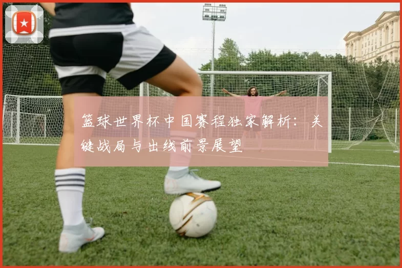 篮球世界杯中国赛程独家解析：关键战局与出线前景展望