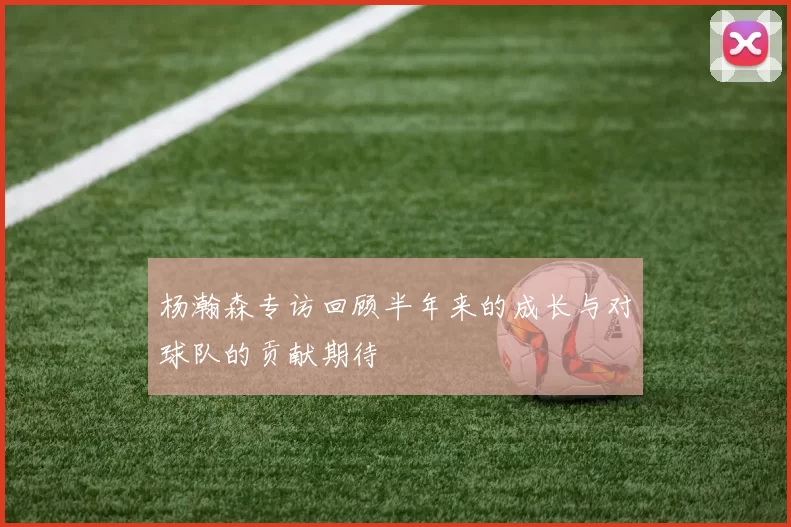 杨瀚森专访回顾半年来的成长与对球队的贡献期待