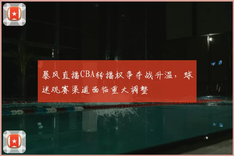 暴风直播CBA转播权争夺战升温，球迷观赛渠道面临重大调整