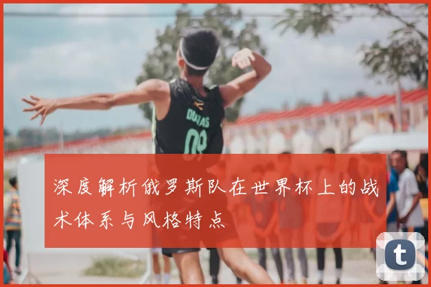 深度解析俄罗斯队在世界杯上的战术体系与风格特点