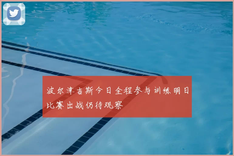 波尔津吉斯今日全程参与训练明日比赛出战仍待观察