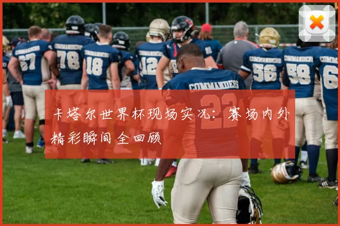 卡塔尔世界杯现场实况：赛场内外精彩瞬间全回顾