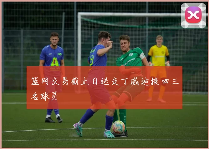 篮网交易截止日送走丁威迪换回三名球员