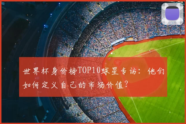 世界杯身价榜TOP10球星专访:他们如何定义自己的市场价值?