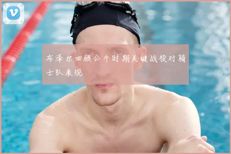 布泽尔回顾公牛时期关键战役对骑士队表现