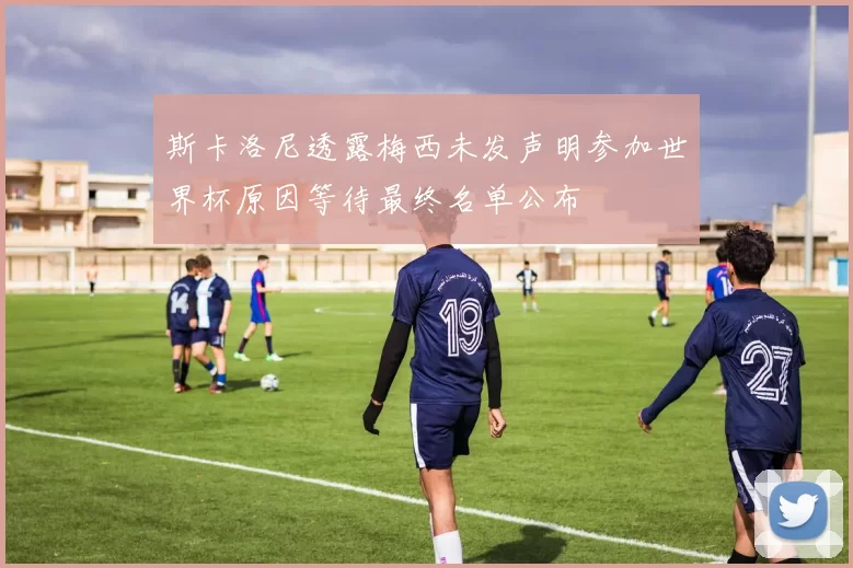斯卡洛尼透露梅西未发声明参加世界杯原因等待最终名单公布