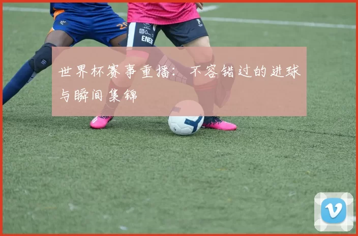 世界杯赛事重播:不容错过的进球与瞬间集锦