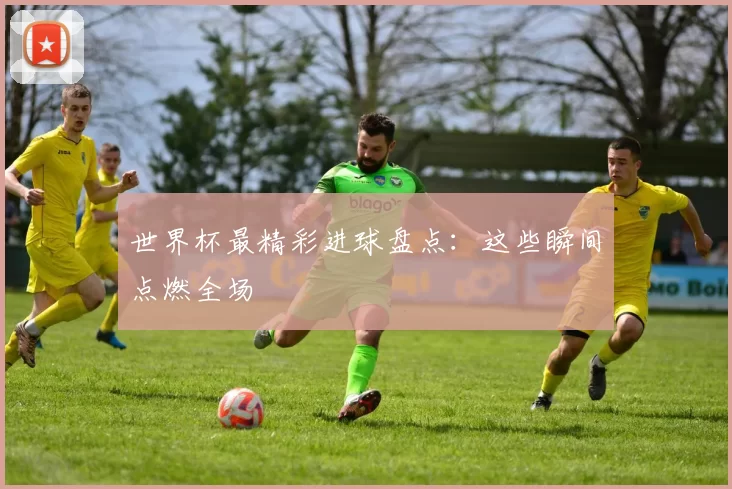 世界杯最精彩进球盘点:这些瞬间点燃全场