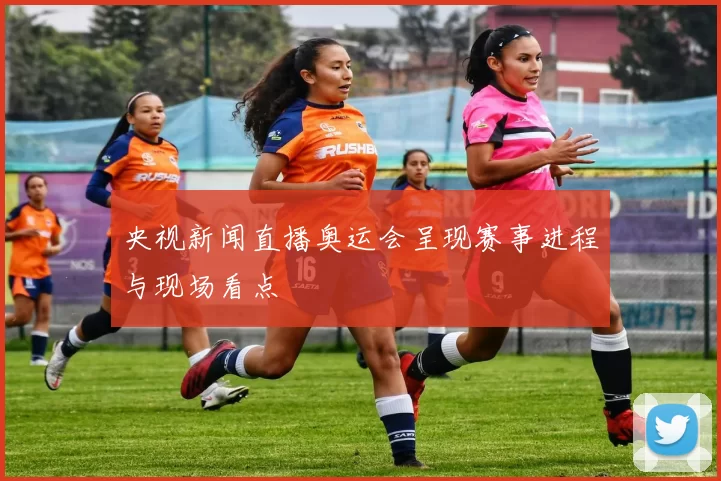 央视新闻直播奥运会呈现赛事进程与现场看点