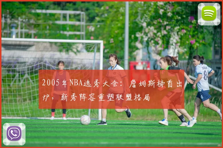2005年NBA选秀大会：詹姆斯榜首出炉，新秀阵容重塑联盟格局