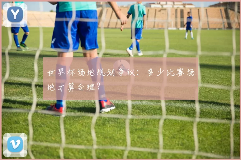 世界杯场地规划争议:多少比赛场地才算合理?