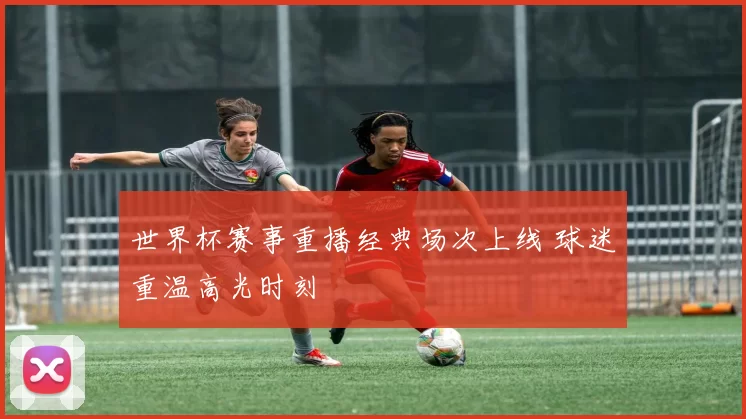 世界杯赛事重播经典场次上线 球迷重温高光时刻
