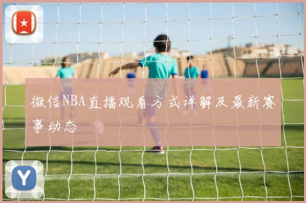 微信NBA直播观看方式详解及最新赛事动态