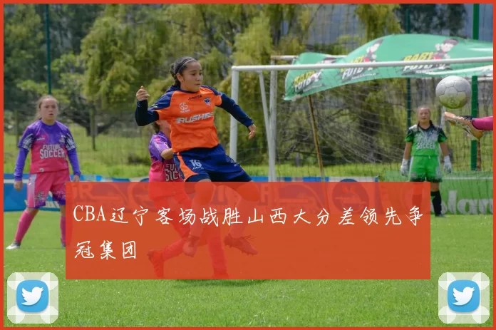 CBA辽宁客场战胜山西大分差领先争冠集团