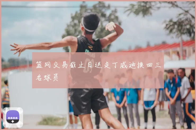 篮网交易截止日送走丁威迪换回三名球员