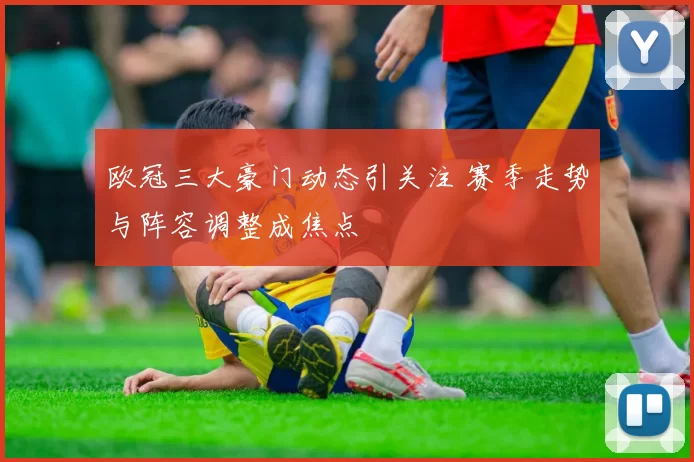 欧冠三大豪门动态引关注 赛季走势与阵容调整成焦点