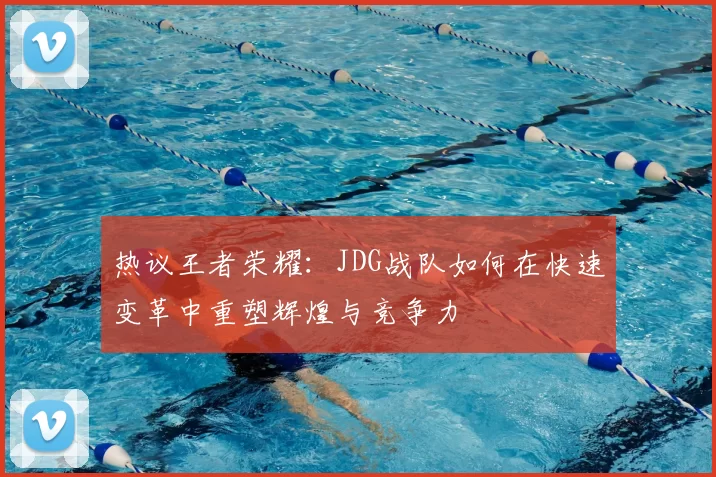 热议王者荣耀：JDG战队如何在快速变革中重塑辉煌与竞争力