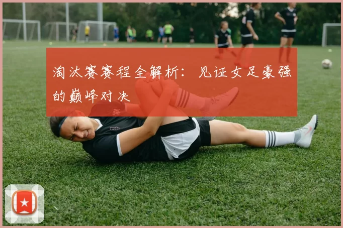 淘汰赛赛程全解析：见证女足豪强的巅峰对决