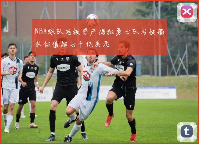 NBA球队老板资产揭秘勇士队与快船队估值超七十亿美元