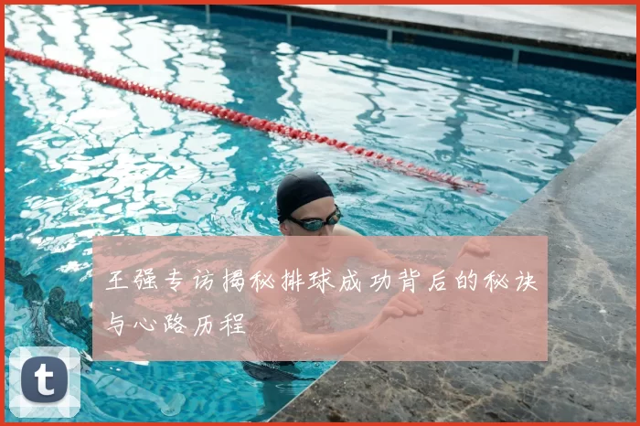 王强专访揭秘排球成功背后的秘诀与心路历程
