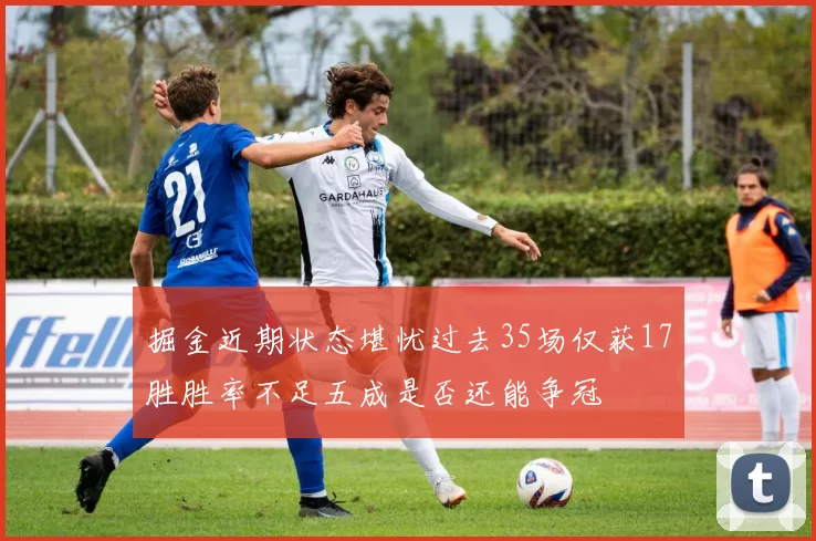 掘金近期状态堪忧过去35场仅获17胜胜率不足五成是否还能争冠