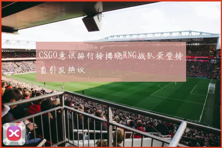 CSGO意识排行榜揭晓RNG战队荣登榜首引发热议