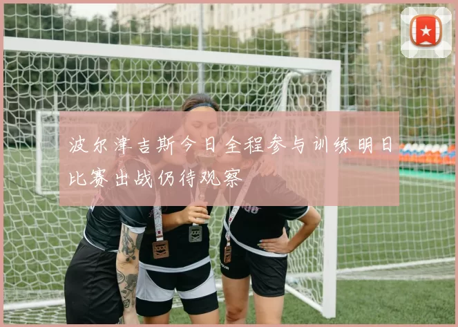 波尔津吉斯今日全程参与训练明日比赛出战仍待观察