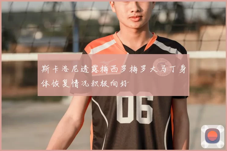 斯卡洛尼透露梅西罗梅罗大马丁身体恢复情况积极向好