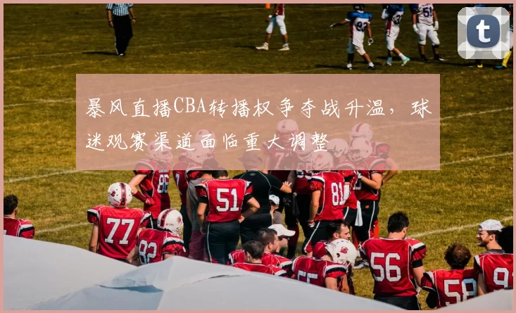 暴风直播CBA转播权争夺战升温，球迷观赛渠道面临重大调整