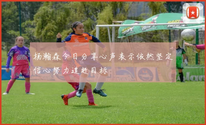 杨瀚森今日分享心声表示依然坚定信心努力追赶目标