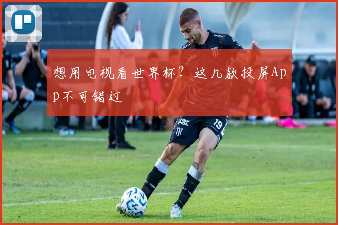 想用电视看世界杯?这几款投屏App不可错过