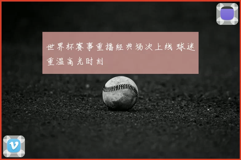 世界杯赛事重播经典场次上线 球迷重温高光时刻