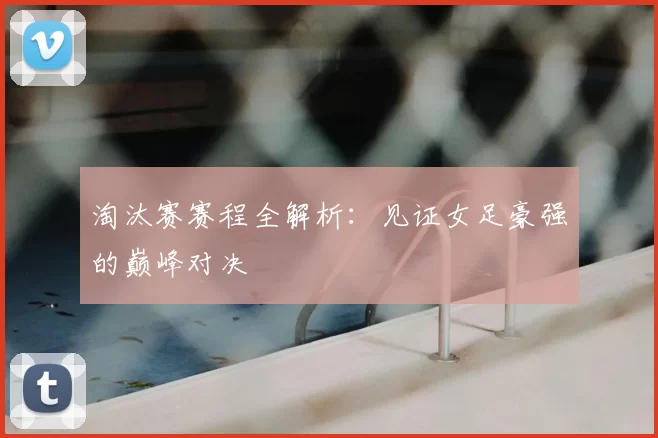 淘汰赛赛程全解析：见证女足豪强的巅峰对决
