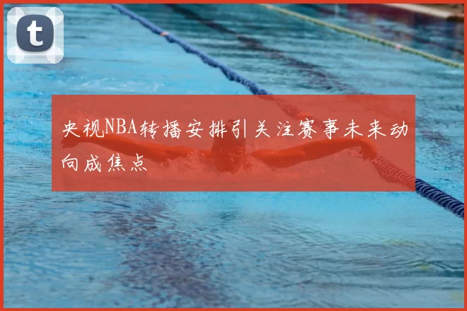 央视NBA转播安排引关注赛事未来动向成焦点