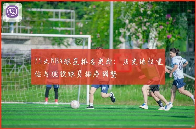 75大NBA球星排名更新：历史地位重估与现役球员排序调整