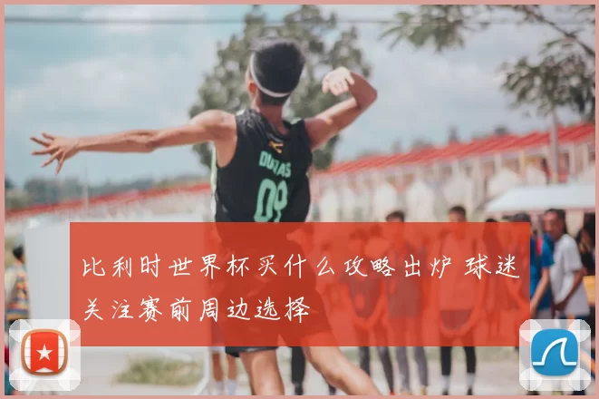 比利时世界杯买什么攻略出炉 球迷关注赛前周边选择