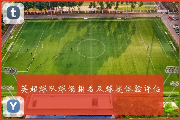 英超球队球场排名及球迷体验评估