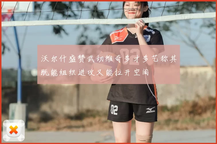 沃尔什盛赞武切维奇多才多艺称其既能组织进攻又能拉开空间