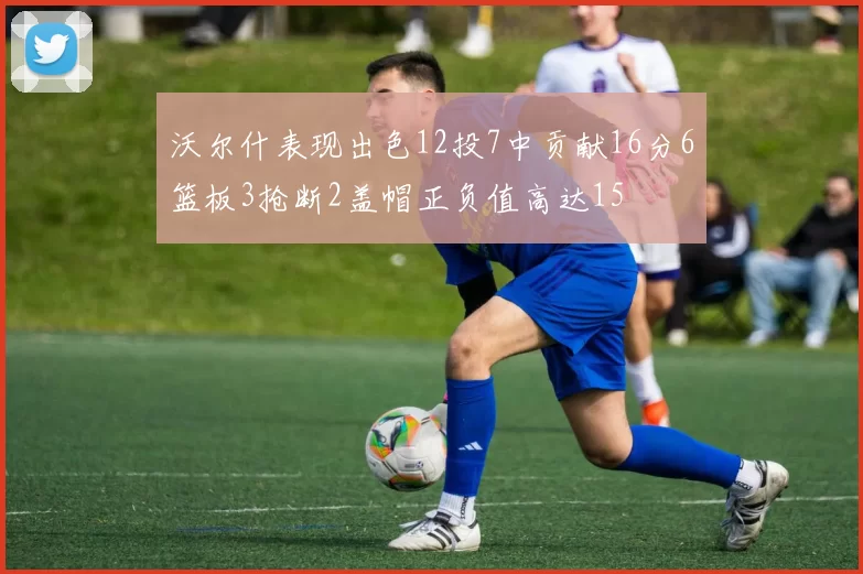沃尔什表现出色12投7中贡献16分6篮板3抢断2盖帽正负值高达15