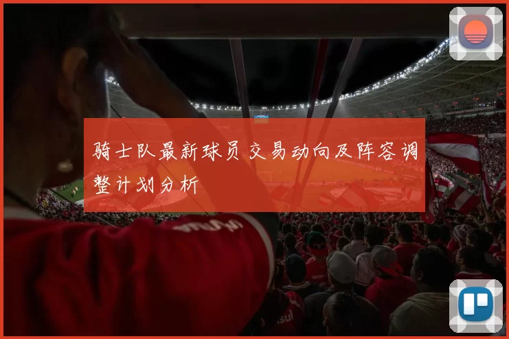骑士队最新球员交易动向及阵容调整计划分析