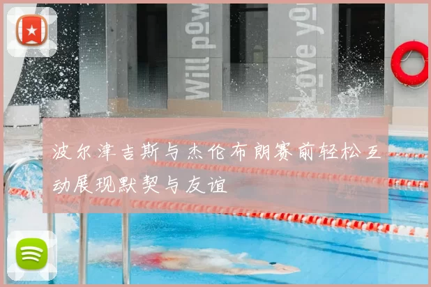 波尔津吉斯与杰伦布朗赛前轻松互动展现默契与友谊