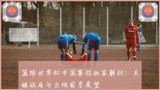 篮球世界杯中国赛程独家解析：关键战局与出线前景展望