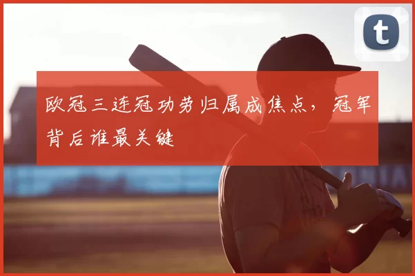欧冠三连冠功劳归属成焦点,冠军背后谁最关键