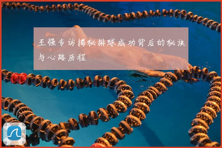王强专访揭秘排球成功背后的秘诀与心路历程