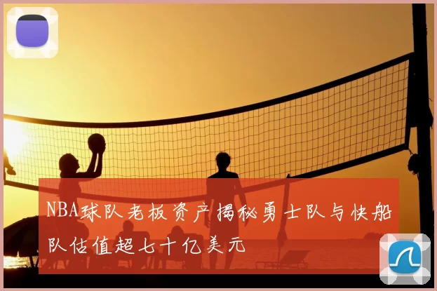 NBA球队老板资产揭秘勇士队与快船队估值超七十亿美元