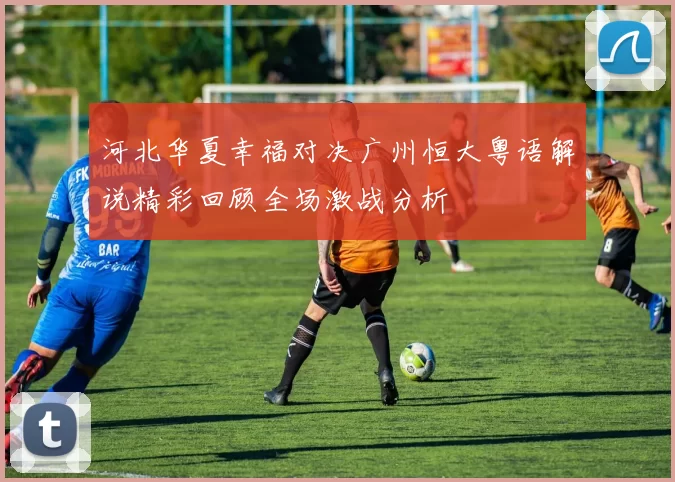 河北华夏幸福对决广州恒大粤语解说精彩回顾全场激战分析