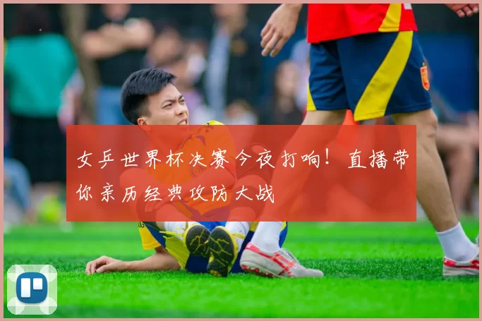 女乒世界杯决赛今夜打响！直播带你亲历经典攻防大战