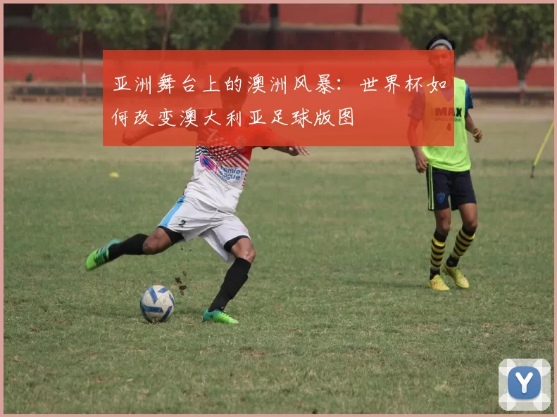 亚洲舞台上的澳洲风暴:世界杯如何改变澳大利亚足球版图