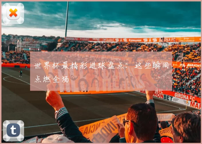 世界杯最精彩进球盘点:这些瞬间点燃全场