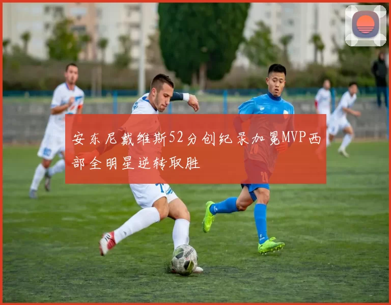 安东尼戴维斯52分创纪录加冕MVP西部全明星逆转取胜